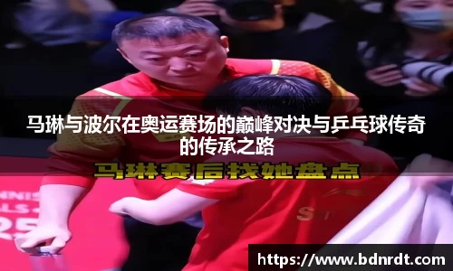 马琳与波尔在奥运赛场的巅峰对决与乒乓球传奇的传承之路